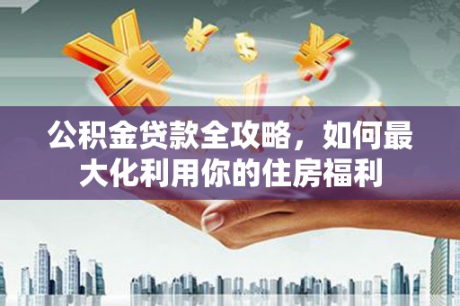 惠东公积金贷款全攻略，如何最大化利用你的住房福利